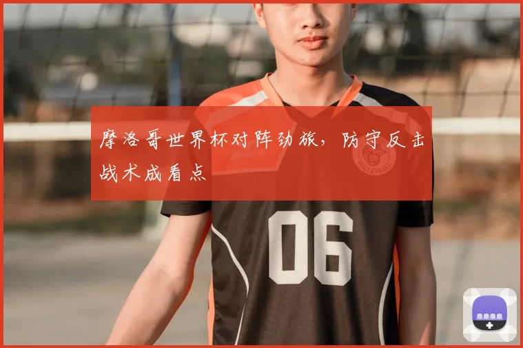 摩洛哥世界杯对阵劲旅，防守反击战术成看点