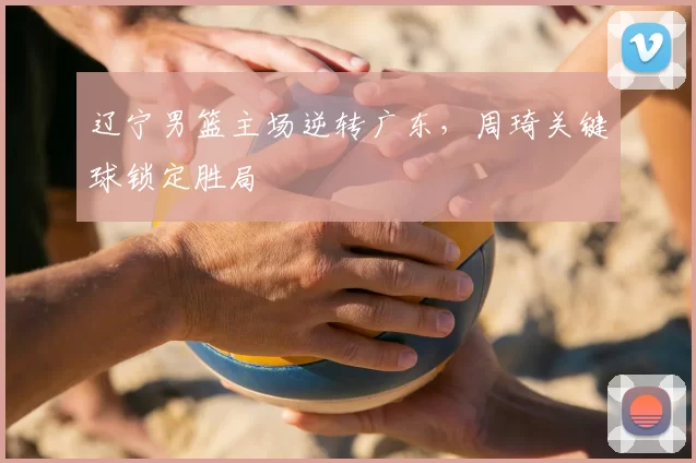 辽宁男篮主场逆转广东，周琦关键球锁定胜局