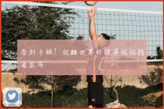 告别卡顿!优酷世界杯投屏优化指南发布
