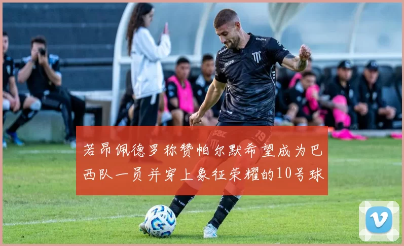 若昂佩德罗称赞帕尔默希望成为巴西队一员并穿上象征荣耀的10号球衣