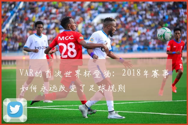 VAR的首次世界杯登场:2018年赛事如何永远改变了足球规则