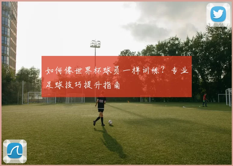 如何像世界杯球员一样训练？专业足球技巧提升指南