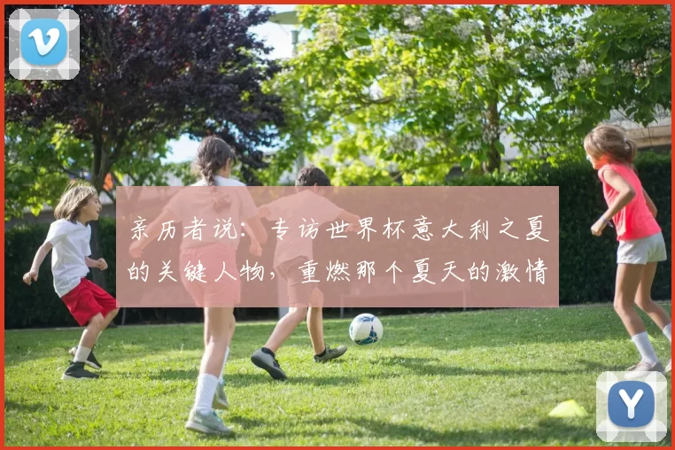 亲历者说:专访世界杯意大利之夏的关键人物,重燃那个夏天的激情
