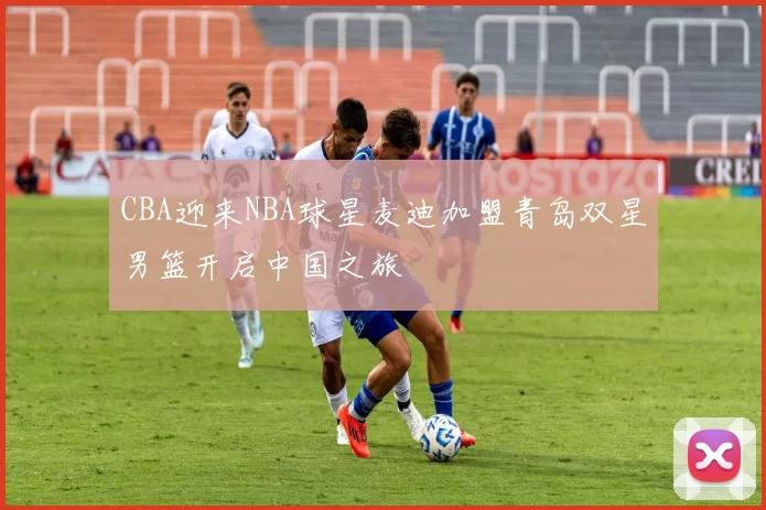CBA迎来NBA球星麦迪加盟青岛双星男篮开启中国之旅