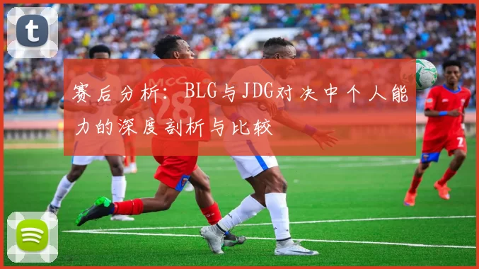 赛后分析：BLG与JDG对决中个人能力的深度剖析与比较