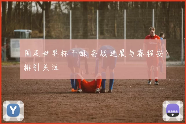 国足世界杯干嘛 备战进展与赛程安排引关注
