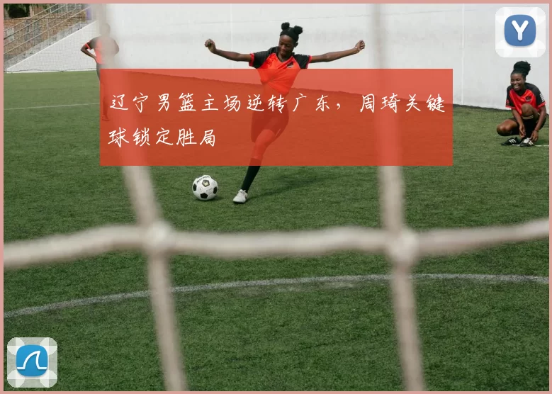 辽宁男篮主场逆转广东,周琦关键球锁定胜局