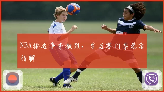 NBA排名争夺激烈，季后赛门票悬念待解