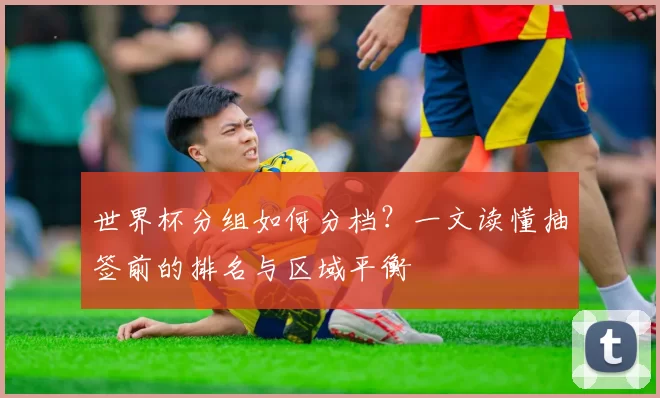 世界杯分组如何分档？一文读懂抽签前的排名与区域平衡