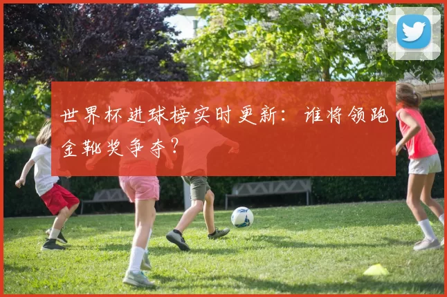 世界杯进球榜实时更新:谁将领跑金靴奖争夺?