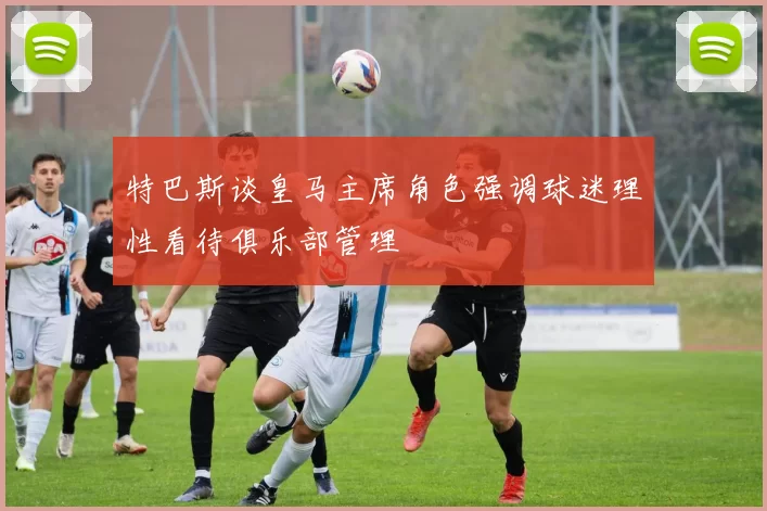 特巴斯谈皇马主席角色强调球迷理性看待俱乐部管理