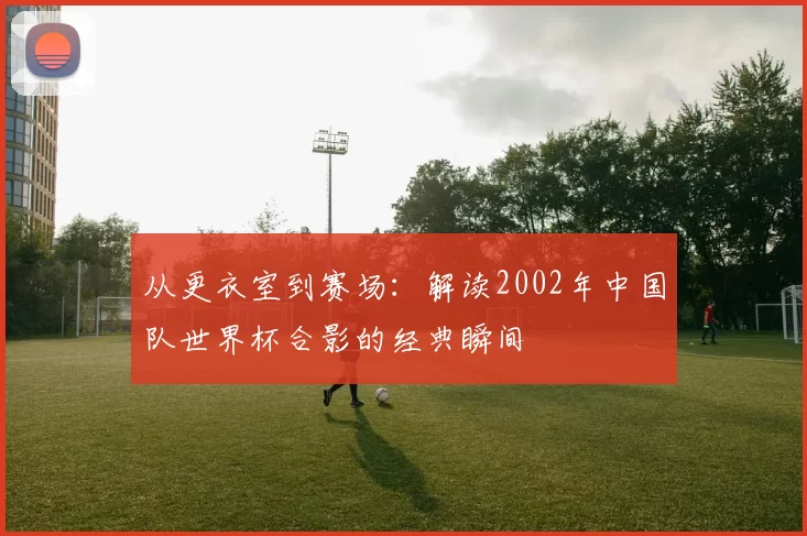 从更衣室到赛场:解读2002年中国队世界杯合影的经典瞬间