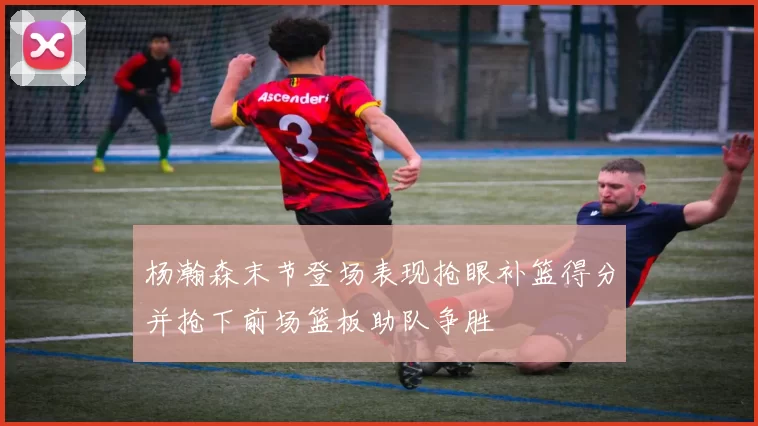 杨瀚森末节登场表现抢眼补篮得分并抢下前场篮板助队争胜