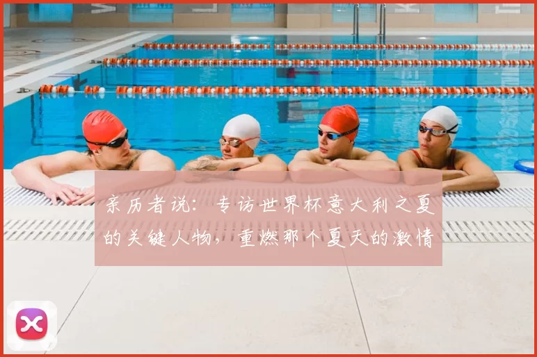亲历者说:专访世界杯意大利之夏的关键人物,重燃那个夏天的激情