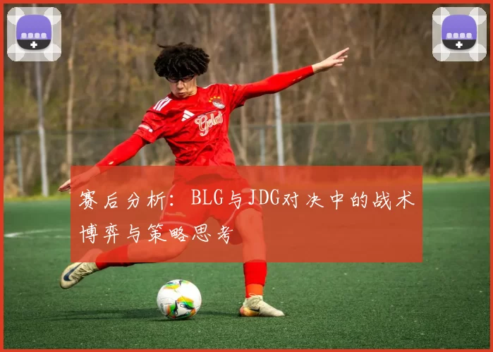 赛后分析：BLG与JDG对决中的战术博弈与策略思考