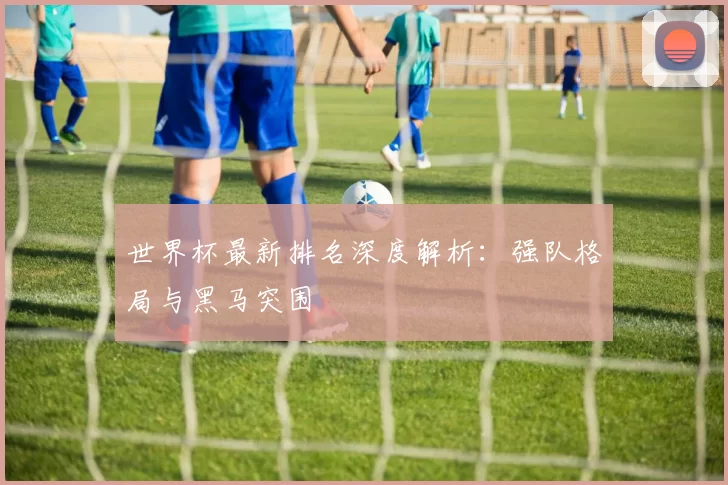 世界杯最新排名深度解析：强队格局与黑马突围