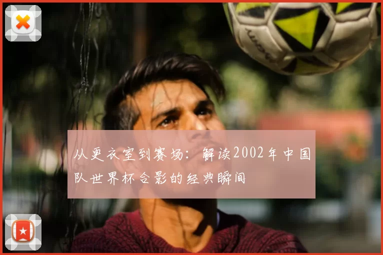 从更衣室到赛场：解读2002年中国队世界杯合影的经典瞬间