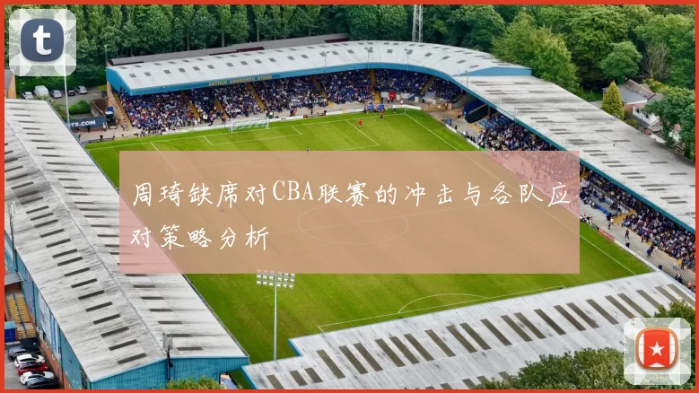 周琦缺席对CBA联赛的冲击与各队应对策略分析