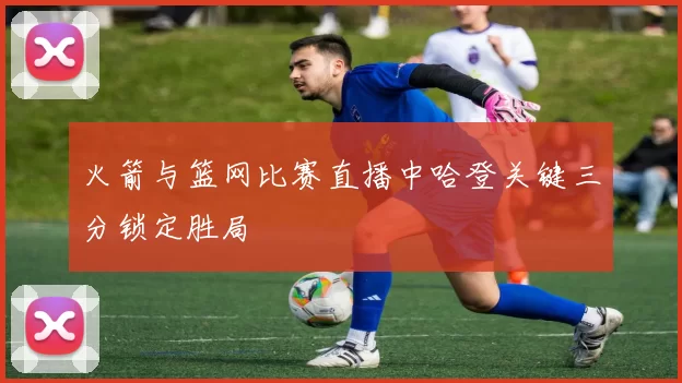 火箭与篮网比赛直播中哈登关键三分锁定胜局