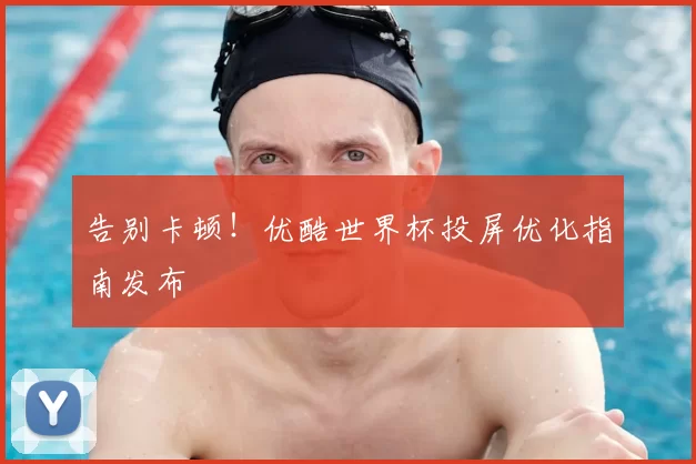 告别卡顿！优酷世界杯投屏优化指南发布