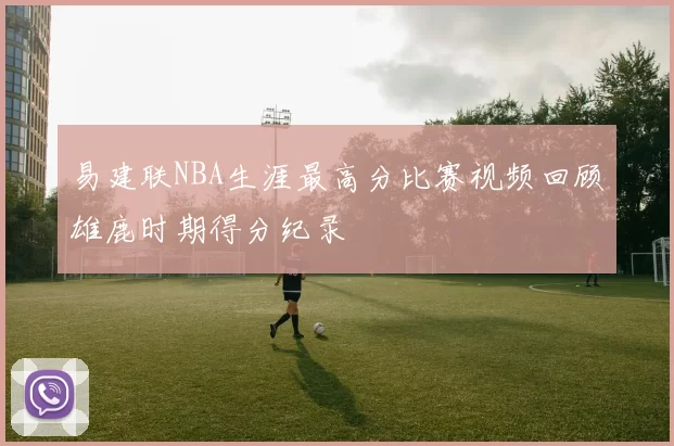 易建联NBA生涯最高分比赛视频回顾雄鹿时期得分纪录
