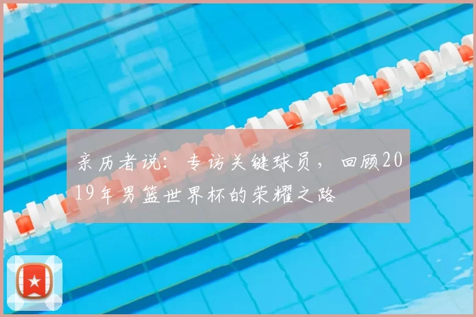 亲历者说：专访关键球员，回顾2019年男篮世界杯的荣耀之路