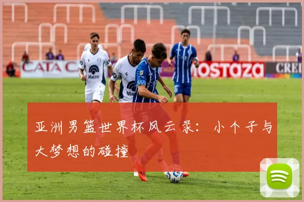 亚洲男篮世界杯风云录:小个子与大梦想的碰撞