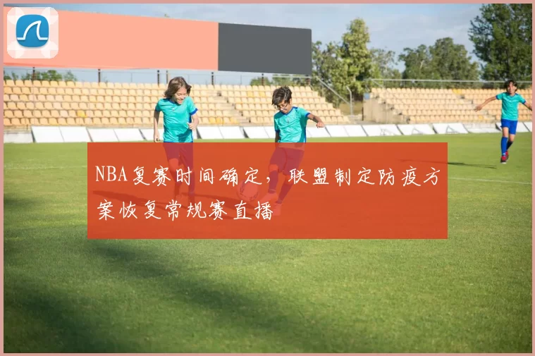 NBA复赛时间确定,联盟制定防疫方案恢复常规赛直播
