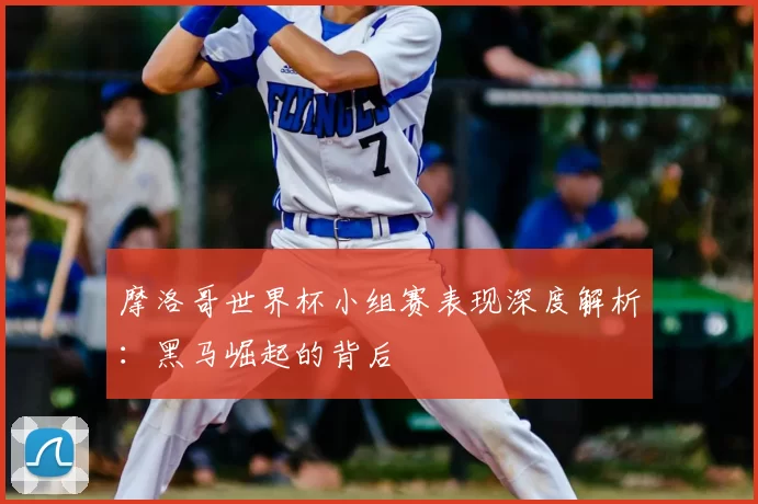 摩洛哥世界杯小组赛表现深度解析：黑马崛起的背后