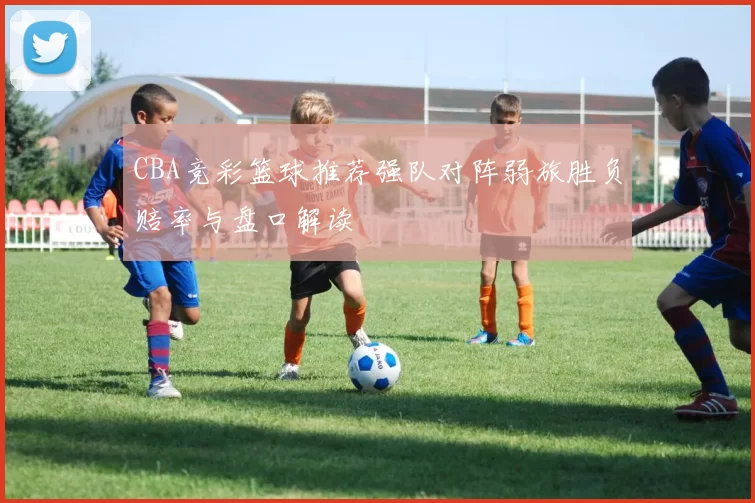 CBA竞彩篮球推荐强队对阵弱旅胜负赔率与盘口解读