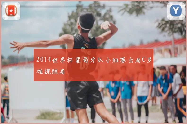 2014世界杯葡萄牙队小组赛出局C罗难挽败局