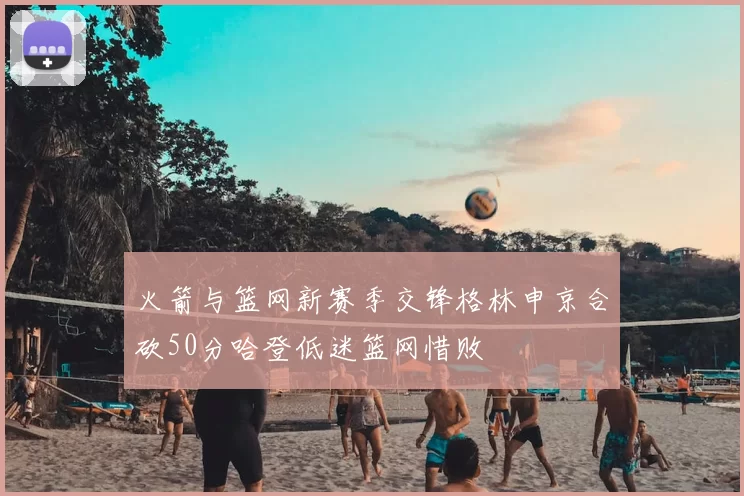 火箭与篮网新赛季交锋格林申京合砍50分哈登低迷篮网惜败
