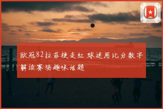 欧冠82拉菲梗走红 球迷用比分数字解读赛场趣味话题