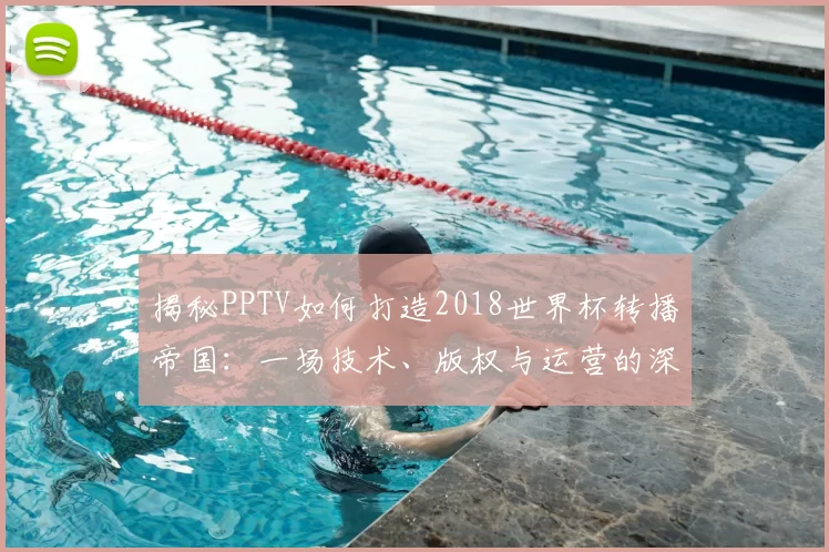 揭秘PPTV如何打造2018世界杯转播帝国：一场技术、版权与运营的深度博弈