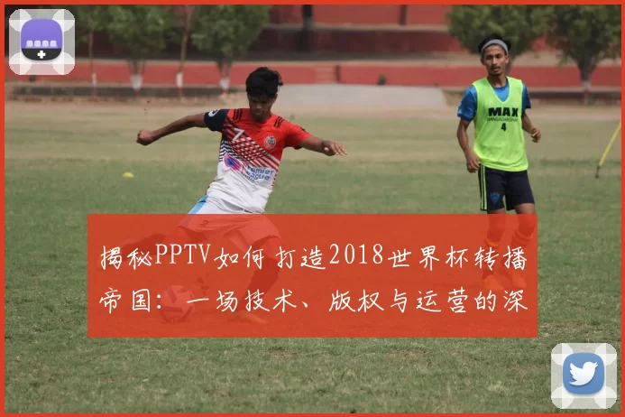 揭秘PPTV如何打造2018世界杯转播帝国：一场技术、版权与运营的深度博弈