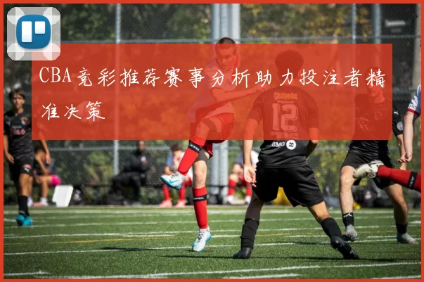 CBA竞彩推荐赛事分析助力投注者精准决策