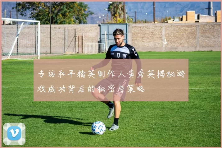 专访和平精英制作人黄秀英揭秘游戏成功背后的秘密与策略