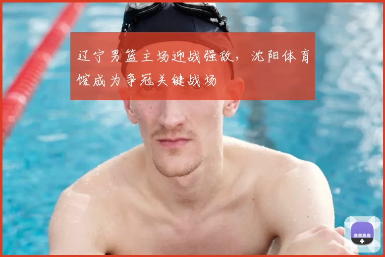 辽宁男篮主场迎战强敌，沈阳体育馆成为争冠关键战场