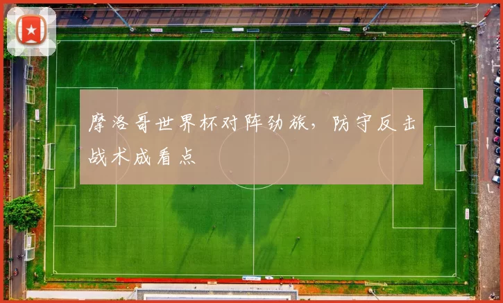 摩洛哥世界杯对阵劲旅，防守反击战术成看点
