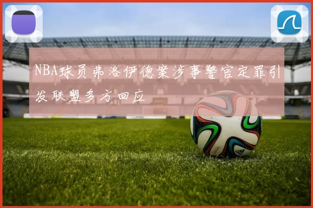 NBA球员弗洛伊德案涉事警官定罪引发联盟多方回应