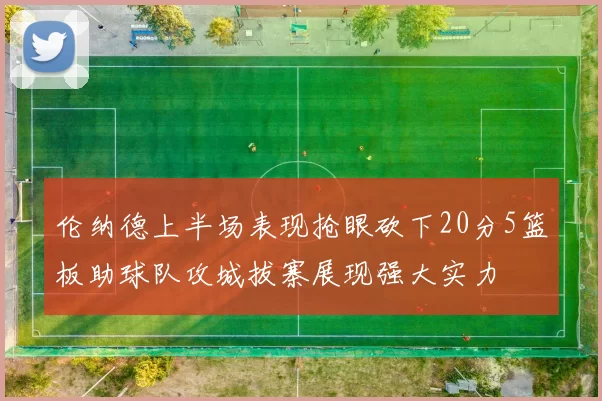 伦纳德上半场表现抢眼砍下20分5篮板助球队攻城拔寨展现强大实力
