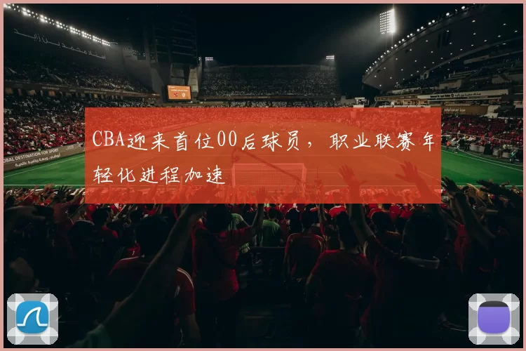 CBA迎来首位00后球员,职业联赛年轻化进程加速