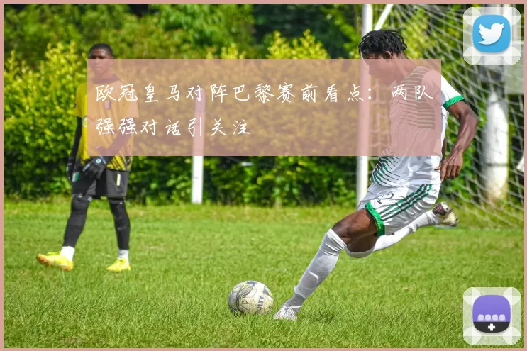 欧冠皇马对阵巴黎赛前看点：两队强强对话引关注