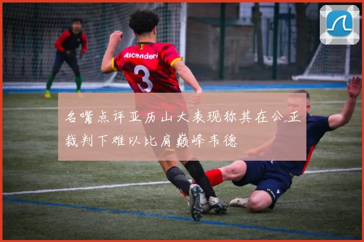 名嘴点评亚历山大表现称其在公正裁判下难以比肩巅峰韦德