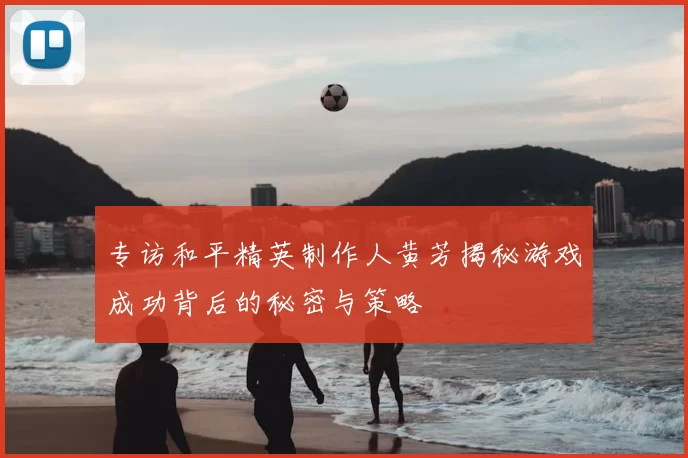 专访和平精英制作人黄芳揭秘游戏成功背后的秘密与策略