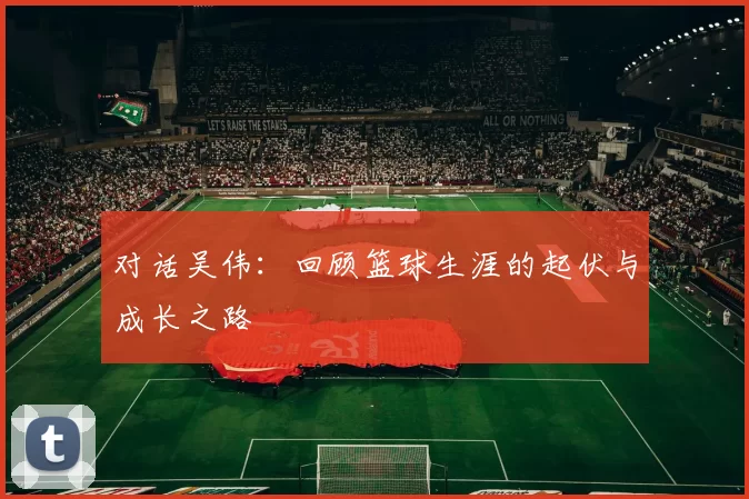 对话吴伟：回顾篮球生涯的起伏与成长之路