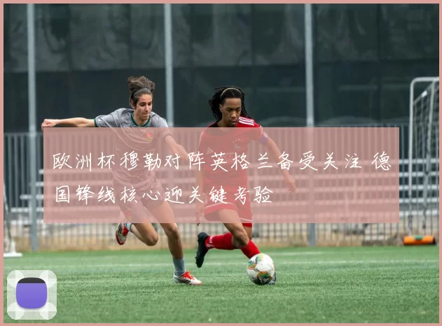 欧洲杯穆勒对阵英格兰备受关注 德国锋线核心迎关键考验