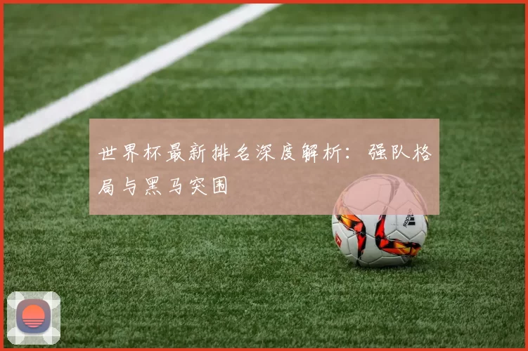 世界杯最新排名深度解析：强队格局与黑马突围