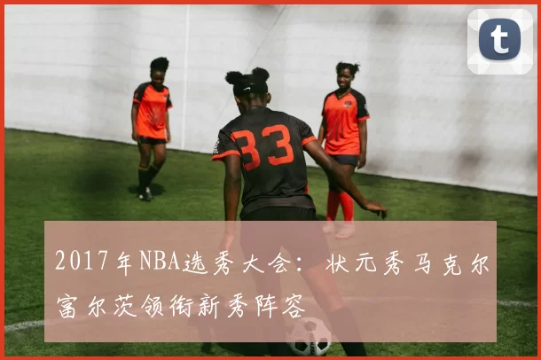2017年NBA选秀大会：状元秀马克尔富尔茨领衔新秀阵容