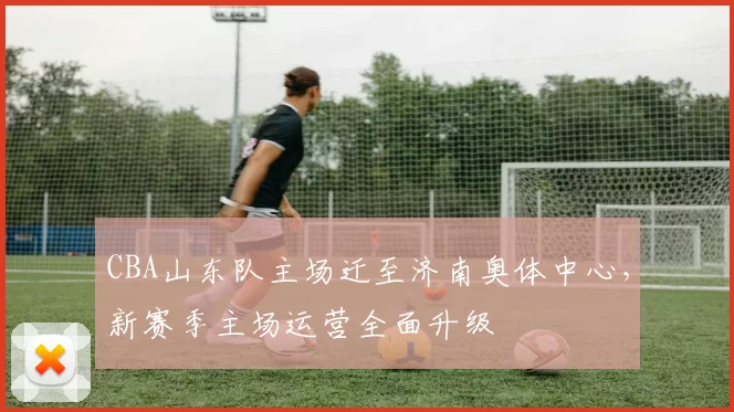 CBA山东队主场迁至济南奥体中心，新赛季主场运营全面升级